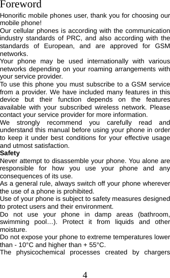 4 Foreword Honorific mobile phones user, thank you for choosing our mobile phone! Our cellular phones is according with the communication industry standards of PRC, and also according with the standards of European, and are approved for GSM networks. Your phone may be used internationally with various networks depending on your roaming arrangements with your service provider. To use this phone you must subscribe to a GSM service from a provider. We have included many features in this device but their function depends on the features available with your subscribed wireless network. Please contact your service provider for more information. We strongly recommend you carefully read and understand this manual before using your phone in order to keep it under best conditions for your effective usage and utmost satisfaction. Safety Never attempt to disassemble your phone. You alone are responsible for how you use your phone and any consequences of its use. As a general rule, always switch off your phone wherever the use of a phone is prohibited. Use of your phone is subject to safety measures designed to protect users and their environment. Do not use your phone in damp areas (bathroom, swimming pool…). Protect it from liquids and other moisture. Do not expose your phone to extreme temperatures lower than - 10°C and higher than + 55°C. The physicochemical processes created by chargers 