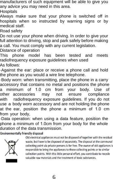 6 manufacturers of such equipment will be able to give you any advice you may need in this area.   Hospitals Always make sure that your phone is switched off in hospitals when so instructed by warning signs or by medical staff.   Road safety Do not use your phone when driving. In order to give your full attention to driving, stop and park safely before making a call. You must comply with any current legislation. Distance of operation This phone model has been tested and meets radiofrequency exposure guidelines when used   As follows: ·Against the ear: place or receive a phone call and holdthe phone as you would a wire line telephone.·Body worn: when transmitting, place the phone in a carry accessory that contains no metal and positions the phone a  minimum  of  1.0  cm  from  your  body.  Use  of other accessories may not ensure compliance with radiofrequency exposure guidelines. If you do not use a body worn accessory and are not holding the phone at  the  ear,  position  the  phone  a  minimum  of  1.0  cm from your body, ·Data operation: when using a data feature, position thephone a minimum of 1.0cm from your body for the whole duration of the data transmission. 