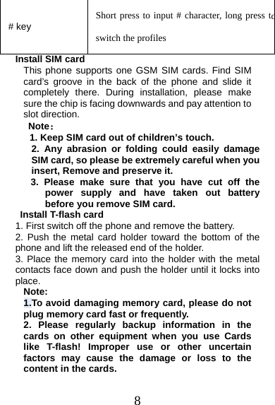 8 # key  Short press to input # character, long press toswitch the profiles Install SIM card This phone supports one GSM SIM cards. Find SIM card’s groove in the back of the phone and slide it completely there. During installation, please make sure the chip is facing downwards and pay attention to slot direction. Note： 1. Keep SIM card out of children’s touch.2. Any abrasion or folding could easily damageSIM card, so please be extremely careful when you insert, Remove and preserve it. 3. Please make sure that you have cut off thepower supply and have taken out batterybefore you remove SIM card.  Install T-flash card 1. First switch off the phone and remove the battery.2. Push the metal card holder toward the bottom of thephone and lift the released end of the holder. 3. Place the memory card into the holder with the metalcontacts face down and push the holder until it locks into place. Note: 1.To avoid damaging memory card, please do not plug memory card fast or frequently. 2. Please regularly backup information in thecards on other equipment when you use Cards like T-flash! Improper use or other uncertain factors may cause the damage or loss to the content in the cards. 