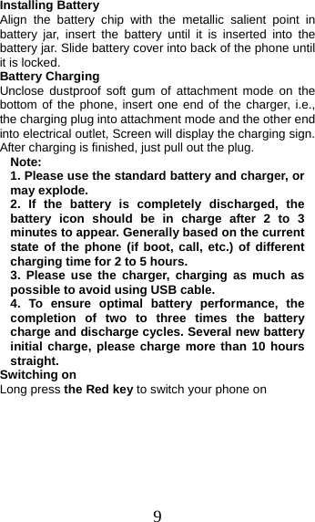 9 Installing Battery Align the battery chip with the metallic salient point in battery jar, insert the battery until it is inserted into the battery jar. Slide battery cover into back of the phone until it is locked. Battery Charging Unclose dustproof soft gum of attachment mode on the bottom of the phone, insert one end of the charger, i.e., the charging plug into attachment mode and the other end into electrical outlet, Screen will display the charging sign. After charging is finished, just pull out the plug. Note: 1. Please use the standard battery and charger, ormay explode. 2. If the battery is completely discharged, thebattery icon should be in charge after 2 to 3 minutes to appear. Generally based on the current state of the phone (if boot, call, etc.) of different charging time for 2 to 5 hours. 3. Please use the charger, charging as much aspossible to avoid using USB cable. 4. To ensure optimal battery performance, thecompletion of two to three times the battery charge and discharge cycles. Several new battery initial charge, please charge more than 10 hours straight. Switching on Long press the Red key to switch your phone on 