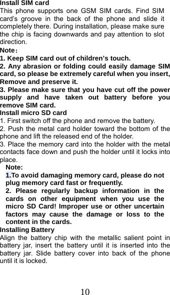  10 Install SIM card   This phone supports one GSM SIM cards. Find SIM card’s groove in the back of the phone and slide it completely there. During installation, please make sure the chip is facing downwards and pay attention to slot direction. Note：  1. Keep SIM card out of children’s touch. 2. Any abrasion or folding could easily damage SIM card, so please be extremely careful when you insert, Remove and preserve it. 3. Please make sure that you have cut off the power supply and have taken out battery before you remove SIM card. Install micro SD card 1. First switch off the phone and remove the battery. 2. Push the metal card holder toward the bottom of the phone and lift the released end of the holder. 3. Place the memory card into the holder with the metal contacts face down and push the holder until it locks into place. Note: 1.To avoid damaging memory card, please do not plug memory card fast or frequently. 2. Please regularly backup information in the cards on other equipment when you use the micro SD Card! Improper use or other uncertain factors may cause the damage or loss to the content in the cards. Installing Battery Align the battery chip with the metallic salient point in battery jar, insert the battery until it is inserted into the battery jar. Slide battery cover into back of the phone until it is locked. 