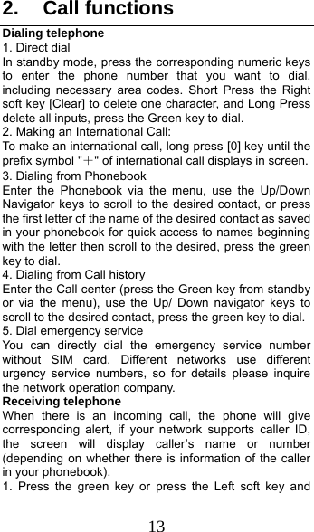  13 2. Call functions Dialing telephone 1. Direct dial In standby mode, press the corresponding numeric keys to enter the phone number that you want to dial, including necessary area codes. Short Press the Right soft key [Clear] to delete one character, and Long Press delete all inputs, press the Green key to dial. 2. Making an International Call: To make an international call, long press [0] key until the prefix symbol &quot;＋&quot; of international call displays in screen. 3. Dialing from Phonebook   Enter the Phonebook via the menu, use the Up/Down Navigator keys to scroll to the desired contact, or press the first letter of the name of the desired contact as saved in your phonebook for quick access to names beginning with the letter then scroll to the desired, press the green key to dial. 4. Dialing from Call history Enter the Call center (press the Green key from standby or via the menu), use the Up/ Down navigator keys to scroll to the desired contact, press the green key to dial. 5. Dial emergency service You can directly dial the emergency service number without SIM card. Different networks use different urgency service numbers, so for details please inquire the network operation company. Receiving telephone When there is an incoming call, the phone will give corresponding alert, if your network supports caller ID, the screen will display caller’s name or number (depending on whether there is information of the caller in your phonebook). 1. Press the green key or press the Left soft key and 