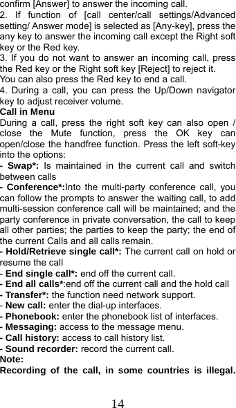  14 confirm [Answer] to answer the incoming call. 2. If function of [call center/call settings/Advanced setting/ Answer mode] is selected as [Any-key], press the any key to answer the incoming call except the Right soft key or the Red key. 3. If you do not want to answer an incoming call, press the Red key or the Right soft key [Reject] to reject it. You can also press the Red key to end a call.   4. During a call, you can press the Up/Down navigator key to adjust receiver volume. Call in Menu During a call, press the right soft key can also open / close the Mute function, press the OK key can open/close the handfree function. Press the left soft-key into the options: - Swap*: Is maintained in the current call and switch between calls - Conference*:Into the multi-party conference call, you can follow the prompts to answer the waiting call, to add multi-session conference call will be maintained; and the party conference in private conversation, the call to keep all other parties; the parties to keep the party; the end of the current Calls and all calls remain. - Hold/Retrieve single call*: The current call on hold or resume the call - End single call*: end off the current call.   - End all calls*:end off the current call and the hold call   - Transfer*: the function need network support. - New call: enter the dial-up interfaces. - Phonebook: enter the phonebook list of interfaces. - Messaging: access to the message menu. - Call history: access to call history list. - Sound recorder: record the current call. Note: Recording of the call, in some countries is illegal. 