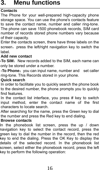  16 3. Menu functions Contacts The Phone for your well-prepared high-capacity phone storage space. You can use the phone&apos;s contacts feature to save the contact name, number and caller ring-tone. The phone can save 1500 phonebook records, SIM card number of records stored phone numbers vary because of their capacity. Enter the contacts screen, there have three labels on the screen，press the left/right navigation key to switch the label. Add new contact   -To SIM：New records added to the SIM, each name can only be stored under a number. -To Phone：you can input name, number and    set caller ring-tone. This Records stored in your phone. Quick search In order to facilitate you to quickly search the phone book to the desired number, the phone prompts you to quickly find features. In the contact list interface, you press # key to switch input method, enter the contact name of the first characters to locate search. After searching for the name, press the Green key to dial the number and press the Red key to end dialing. Browse contacts In the phonebook list screen, press the up / down navigation key to select the contact record, press the green key to dial the number in the record, then the red key to end the dialing. Press the OK Key to display the details of the selected record. In the phonebook list screen, select either the phonebook record, press the left key to perform the following operation: 