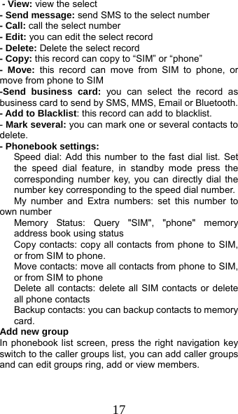  17 - View: view the select   - Send message: send SMS to the select number - Call: call the select number - Edit: you can edit the select record - Delete: Delete the select record - Copy: this record can copy to “SIM” or “phone”   - Move: this record can move from SIM to phone, or move from phone to SIM -Send business card: you can select the record as business card to send by SMS, MMS, Email or Bluetooth. - Add to Blacklist: this record can add to blacklist. - Mark several: you can mark one or several contacts to delete. - Phonebook settings:    Speed dial: Add this number to the fast dial list. Set the speed dial feature, in standby mode press the corresponding number key, you can directly dial the number key corresponding to the speed dial number.    My number and Extra numbers: set this number to own number    Memory Status: Query &quot;SIM&quot;, &quot;phone&quot; memory address book using status       Copy contacts: copy all contacts from phone to SIM, or from SIM to phone. Move contacts: move all contacts from phone to SIM, or from SIM to phone Delete all contacts: delete all SIM contacts or delete all phone contacts Backup contacts: you can backup contacts to memory card. Add new group In phonebook list screen, press the right navigation key switch to the caller groups list, you can add caller groups and can edit groups ring, add or view members.  
