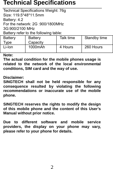  2 Technical Specifications Technical Specifications Weight: 76g Size: 119.5*48*11.5mm Battery: 4.2 For the network: 2G :900/1800MHz 3G:900/2100 MHz Battery refer to the following table: Battery Type Battery Capacity Talk time  Standby time Li-Ion  1000mAh  4 Hours  260 Hours Note:  The actual condition for the mobile phones usage is related to the network of the local environmental conditions, SIM card and the way of use.  Disclaimer:  SINGTECH shall not be held responsible for any consequence resulted by violating the following recommendations or inaccurate use of the mobile phone.   SINGTECH reserves the rights to modify the design of this mobile phone and the content of this User’s Manual without prior notice.    Due to different software and mobile service providers, the display on your phone may vary, please refer to your phone for details.    