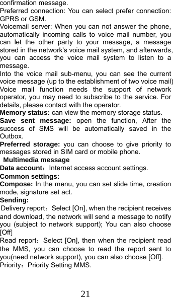  21 confirmation message. Preferred connection: You can select prefer connection: GPRS or GSM. Voicemail server: When you can not answer the phone, automatically incoming calls to voice mail number, you can let the other party to your message, a message stored in the network&apos;s voice mail system, and afterwards, you can access the voice mail system to listen to a message.  Into the voice mail sub-menu, you can see the current voice message (up to the establishment of two voice mail)   Voice mail function needs the support of network operator, you may need to subscribe to the service. For details, please contact with the operator. Memory status: can view the memory storage status. Save sent message: open the function, After the success of SMS will be automatically saved in the Outbox. Preferred storage: you can choose to give priority to messages stored in SIM card or mobile phone.  Multimedia message Data account：Internet access account settings. Common settings: Compose: In the menu, you can set slide time, creation mode, signature set act. Sending: Delivery report：Select [On], when the recipient receives and download, the network will send a message to notify you (subject to network support); You can also choose [Off] Read report：Select [On], then when the recipient read the MMS, you can choose to read the report sent to you(need network support), you can also choose [Off]. Priority：Priority Setting MMS. 