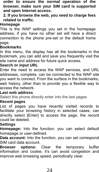  24 order to ensure the normal operation of the browser, make sure your SIM card is supported and open Internet access. 2. If you browse the web, you need to charge fees related to traffic. Homepage This is the WAP settings you set in the homepage address, if you have no other set will have a direct connection to the phone pre-set or the default home page. Bookmarks In this menu, the display has all the bookmarks in the     bookmark, you can add and save you frequently visit the site name and address for future quick access. Search or input URL Enter the need to access the WAP services, and URL addresses, complete, can be connected to the WAP site you want to connect. From the surface in the bookmarks, web history, other than to provide you a flexible way to access the network. Last web address Select this phone directly enter into the last pages Recent pages List of pages you have recently visited records to facilitate your browsing history in selected cases, can directly select [Enter] to access the page, the record could be deleted. Settings Homepage:  Into the function, you can select default homepage or user-defined. Data account: Into the function, you can set correspond SIM card data account. Browser options: Clear the temporary buffer information and cookie, it’s can avoid congestion and improve web browsing speed, periodically clear. 