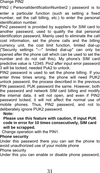  31 Change PIN2 PIN2（PersonalIdentificationNumber2）password is to enter a particular function (such as setting a fixed number, set the call billing, etc.) to enter the personal identification number. Pin2 password is provided by suppliers for SIM card to another password, used to qualify the dial personal identification password, Mainly used to eliminate the call cost information, set the phone calls and the billing currency unit, the cost limit function, limited dial-up (&quot;Security settings &quot;---&quot; limited dial-up&quot; can only be opened after the phone call which can be used to set the number and do not call this). My phone&apos;s SIM card predictive value is 12345. Pin2 after input error password 3 will be locked, needed Puk2 to unlock. PIN2 password is used to set the phone billing. If you enter three times wrong, the phone will need PUK2 unlock password, the process described in the previous PIN password, PUK password the same. However, both the password and network SIM card billing and modify the internal data, it will not open, and even if PIN2 password locked, it will not affect the normal use of mobile phones. Thus, PIN2 password, and not to deliberately ignore PUK2 password. Note:  Please use this feature with caution, If input PUK code in error for 10 times consecutively, SIM card will be scrapped.   Change operation with the PIN1. Phone security Under this password there you can set the phone to avoid unauthorized use of your mobile phone Phone security Under this you can enable or disable phone password, 