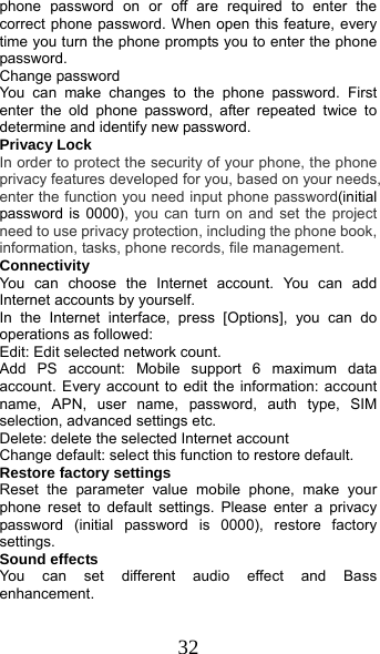  32 phone password on or off are required to enter the correct phone password. When open this feature, every time you turn the phone prompts you to enter the phone password. Change password You can make changes to the phone password. First enter the old phone password, after repeated twice to determine and identify new password. Privacy Lock In order to protect the security of your phone, the phone privacy features developed for you, based on your needs, enter the function you need input phone password(initial password is 0000), you can turn on and set the project need to use privacy protection, including the phone book, information, tasks, phone records, file management. Connectivity You can choose the Internet account. You can add Internet accounts by yourself.   In the Internet interface, press [Options], you can do operations as followed:   Edit: Edit selected network count. Add PS account: Mobile support 6 maximum data account. Every account to edit the information: account name, APN, user name, password, auth type, SIM selection, advanced settings etc. Delete: delete the selected Internet account Change default: select this function to restore default. Restore factory settings Reset the parameter value mobile phone, make your phone reset to default settings. Please enter a privacy password (initial password is 0000), restore factory settings. Sound effects You can set different audio effect and Bass enhancement. 