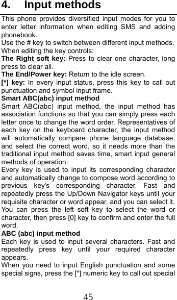  45 4. Input methods This phone provides diversified input modes for you to enter letter information when editing SMS and adding phonebook.  Use the # key to switch between different input methods. When editing the key controls: The Right soft key: Press to clear one character, long press to clear all. The End/Power key: Return to the idle screen. [*] key: In every input status, press this key to call out punctuation and symbol input frame. Smart ABC(abc) input method Smart ABC(abc) input method, the input method has association functions so that you can simply press each letter once to change the word order. Representatives of each key on the keyboard character, the input method will automatically compare phone language database, and select the correct word, so it needs more than the traditional input method saves time, smart input general methods of operation:   Every key is used to input its corresponding character and automatically change to compose word according to previous key&apos;s corresponding character. Fast and repeatedly press the Up/Down Navigator keys until your requisite character or word appear, and you can select it.   You can press the left soft key to select the word or character, then press [0] key to confirm and enter the full word. ABC (abc) input method Each key is used to input several characters. Fast and repeatedly press key until your required character appears. When you need to input English punctuation and some special signs, press the [*] numeric key to call out special 