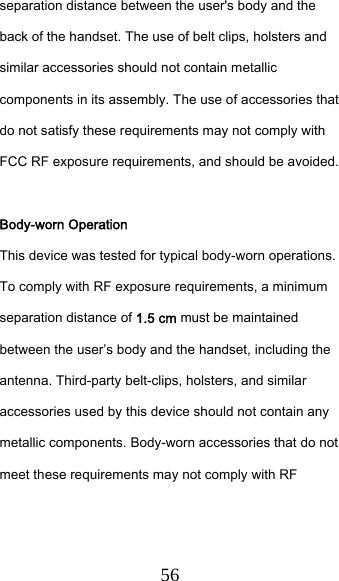  56 separation distance between the user&apos;s body and the back of the handset. The use of belt clips, holsters and similar accessories should not contain metallic components in its assembly. The use of accessories that do not satisfy these requirements may not comply with FCC RF exposure requirements, and should be avoided.  Body-worn Operation This device was tested for typical body-worn operations. To comply with RF exposure requirements, a minimum separation distance of 1.5 cm must be maintained between the user’s body and the handset, including the antenna. Third-party belt-clips, holsters, and similar accessories used by this device should not contain any metallic components. Body-worn accessories that do not meet these requirements may not comply with RF 