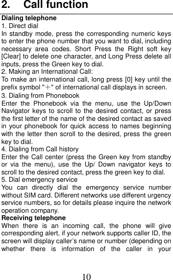 10 2. Call functionDialing telephone 1. Direct dialIn standby mode, press the corresponding numeric keys to enter the phone number that you want to dial, including necessary area codes. Short Press the Right soft key [Clear] to delete one character, and Long Press delete all inputs, press the Green key to dial. 2. Making an International Call:To make an international call, long press [0] key until the prefix symbol &quot;＋&quot; of international call displays in screen. 3. Dialing from Phonebook Enter the Phonebook via the menu, use the Up/Down Navigator keys to scroll to the desired contact, or press the first letter of the name of the desired contact as saved in your phonebook for quick access to names beginning with the letter then scroll to the desired, press the green key to dial. 4. Dialing from Call history Enter the Call center (press the Green key from standby or via the menu), use the Up/ Down navigator keys to scroll to the desired contact, press the green key to dial. 5. Dial emergency serviceYou can directly dial the emergency service number without SIM card. Different networks use different urgency service numbers, so for details please inquire the network operation company. Receiving telephone When there is an incoming call, the phone will give corresponding alert, if your network supports caller ID, the screen will display caller’s name or number (depending on whether there is information of the caller in your 