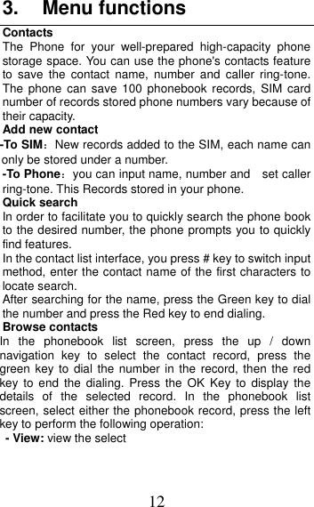 12 3. Menu functionsContacts The Phone for your well-prepared high-capacity phone storage space. You can use the phone&apos;s contacts feature to save the contact name, number and caller ring-tone. The phone can save 100 phonebook records, SIM card number of records stored phone numbers vary because of their capacity. Add new contact   -To SIM：New records added to the SIM, each name can only be stored under a number. -To Phone：you can input name, number and    set caller ring-tone. This Records stored in your phone. Quick search In order to facilitate you to quickly search the phone book to the desired number, the phone prompts you to quickly find features. In the contact list interface, you press # key to switch input method, enter the contact name of the first characters to locate search. After searching for the name, press the Green key to dial the number and press the Red key to end dialing. Browse contacts In the phonebook list screen, press the up / down navigation key to select the contact record, press the green key to dial the number in the record, then the red key to end the dialing. Press the OK Key to display the details of the selected record. In the phonebook list screen, select either the phonebook record, press the left key to perform the following operation: - View: view the select 