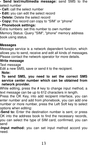 13 - Send text/multimedia message: send SMS to the select number - Call: call the select number - Edit: you can edit the select record - Delete: Delete the select record - Copy: this record can copy to “SIM” or “phone”   - Phonebook settings: Extra numbers: set this number to own number Memory Status: Query &quot;SIM&quot;, &quot;phone&quot; memory address book using status.  Messages Message service is a network dependent function, which allows you to send, receive and edit all kinds of messages. Please contact the network operator for more details. Write message Text message Edit a new SMS, save or send it to the recipient. Note:  To send SMS, you need to set the correct SMS service center number which can be obtained from network provider. While editing, press the # key to change input method, a text message can be up to 612 characters in length.   Press the OK Key, into add recipient interface, you can enter number and add from phonebook, you can add one number or more number, press the Left Soft key to select options when editing: -Send to: Enter the destination number is sent, or press OK into the address book to find the necessary records, you can select the type of SIM card, confirmed, you can send -Input method: you can set input method accord you need. 