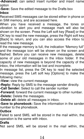 14 -Advanced:  can select insert number and insert name  option -Save: Save the edited message to the Drafts box Inbox Received SMS messages can be stored either in phone or in SIM memory, and are accessed here. When you have received a message, the tones or vibration to alert you and message mark will also be shown on the screen. Press the Left soft key [Read] or the OK key to read the new message, press the Right soft key [Back] to return, and you can also access the inbox to read the new message. If the message memory is full, the indication “Memory full” and the message icon will be shown on the screen and flashed. Before you can receive new messages, delete some of your old messages in the inbox folder. If the capacity of new messages is beyond the capacity of the inbox, the information will be lost and incomplete. In message list, press the OK key to read the selected message, press the Left soft key [Options] to make the following menu:   -View: view the current message -Reply: Reply by SMS to the message sender directly.   -Call Sender: Select to call the sender number -Forward: forward the current message to other number. -Delete: Delete the messages.   -Delete all: delete all messages in inbox. -Save to phonebook: Save the information in the sender number to the phonebook. Outbox Failed to send SMS, will be stored in the mail within, the operation is the same with inbox. Drafts Not send SMS, will be stored in the mail within, the 