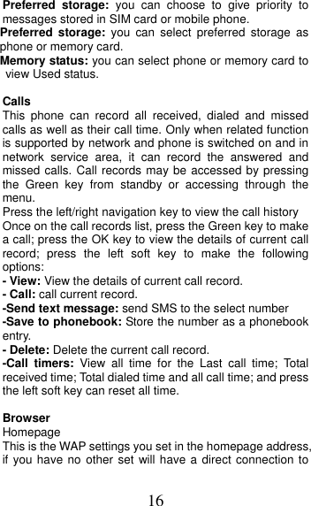 16 Preferred storage: you can choose to give priority to messages stored in SIM card or mobile phone. Preferred storage: you can select preferred storage as phone or memory card. Memory status: you can select phone or memory card to view Used status.  Calls This phone can record all received, dialed and missed calls as well as their call time. Only when related function is supported by network and phone is switched on and in network service area, it can record the answered and missed calls. Call records may be accessed by pressing the Green key from standby or accessing through the menu.  Press the left/right navigation key to view the call history Once on the call records list, press the Green key to make a call; press the OK key to view the details of current call record; press the left soft key to make the following options: - View: View the details of current call record. - Call: call current record. -Send text message: send SMS to the select number -Save to phonebook: Store the number as a phonebook entry. - Delete: Delete the current call record. -Call timers: View all time for the Last call time; Total received time; Total dialed time and all call time; and press the left soft key can reset all time.  Browser Homepage This is the WAP settings you set in the homepage address, if you have no other set will have a direct connection to 