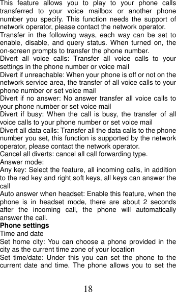 18 This feature allows you to play to your phone calls transferred to your voice mailbox or another phone number you specify. This function needs the support of network operator, please contact the network operator.   Transfer in the following ways, each way can be set to enable, disable, and query status. When turned on, the on-screen prompts to transfer the phone number. Divert all voice calls: Transfer all voice calls to your settings in the phone number or voice mail  Divert if unreachable: When your phone is off or not on the network service area, the transfer of all voice calls to your phone number or set voice mail Divert if no answer: No answer transfer all voice calls to your phone number or set voice mail Divert if busy: When the call is busy, the transfer of all voice calls to your phone number or set voice mail Divert all data calls: Transfer all the data calls to the phone number you set, this function is supported by the network operator, please contact the network operator. Cancel all diverts: cancel all call forwarding type. Answer mode: Any key: Select the feature, all incoming calls, in addition to the red key and right soft keys, all keys can answer the call Auto answer when headset: Enable this feature, when the phone is in headset mode, there are about 2 seconds after the incoming call, the phone will automatically answer the call. Phone settings Time and date Set home city: You can choose a phone provided in the city as the current time zone of your location Set time/date: Under this you can set the phone to the current date and time. The phone allows you to set the 