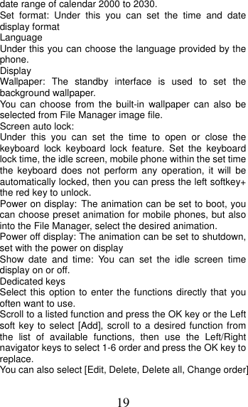 19 date range of calendar 2000 to 2030. Set format: Under this you can set the time and date display format Language  Under this you can choose the language provided by the phone. Display Wallpaper: The standby interface is used to set the background wallpaper. You can choose from the built-in wallpaper can also be selected from File Manager image file. Screen auto lock:   Under this you can set the time to open or close the keyboard lock keyboard lock feature. Set the keyboard lock time, the idle screen, mobile phone within the set time the keyboard does not perform any operation, it will be automatically locked, then you can press the left softkey+ the red key to unlock. Power on display: The animation can be set to boot, you can choose preset animation for mobile phones, but also into the File Manager, select the desired animation. Power off display: The animation can be set to shutdown, set with the power on display Show date and time: You can set the idle screen time display on or off. Dedicated keys Select this option to enter the functions directly that you often want to use. Scroll to a listed function and press the OK key or the Left soft key to select [Add], scroll to a desired function from the list of available functions, then use the Left/Right navigator keys to select 1-6 order and press the OK key to replace. You can also select [Edit, Delete, Delete all, Change order] 