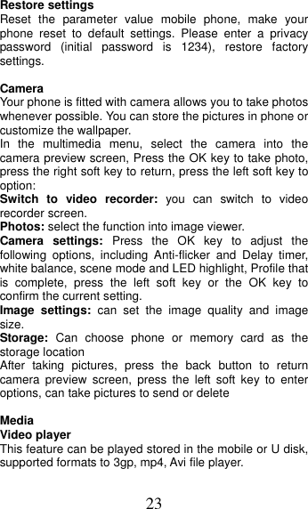 23 Restore settings Reset the parameter value mobile phone, make your phone reset to default settings. Please enter a privacy password (initial password is 1234), restore factory settings. Camera Your phone is fitted with camera allows you to take photos whenever possible. You can store the pictures in phone or customize the wallpaper. In the multimedia menu, select the camera into the camera preview screen, Press the OK key to take photo, press the right soft key to return, press the left soft key to option: Switch to video recorder: you can switch to video recorder screen. Photos: select the function into image viewer. Camera settings: Press the OK key to adjust the following options, including Anti-flicker and Delay timer, white balance, scene mode and LED highlight, Profile that is complete, press the left soft key or the OK key to confirm the current setting.   Image settings: can set the image quality and image size. Storage:  Can choose phone or memory card as the storage location After taking pictures, press the back button to return camera preview screen, press the left soft key to enter options, can take pictures to send or delete Media Video player This feature can be played stored in the mobile or U disk, supported formats to 3gp, mp4, Avi file player. 