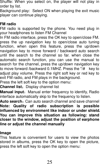 25 Shuffle: When you select on, the player will not play in order by list. Background play: Select ON when playing the exit music player can continue playing. FM radio FM radio is supported by the phone. You need plug in your headphones to listen FM Channel   In FM radio interface, press the OK key to open/close FM. press the up navigation key to open/close auto tuning function, when open this feature, press the up/down navigation key to move forward / backward auto search until the search to the channel so far. when close the automatic search function, you can use the manual to search for the channel, press the up/down navigation key to move forward /backward 0.1MHZ. Press the */#    key to adjust play volume. Press the right soft key or red key to exit FM radio, and FM plays in the background. Press the left soft key to the option menu: Channel list：Display channel list Manual input：Manual enter frequency to identify, Radio interface automatically skip to the frequency to listen. Auto search：Can auto search channel and save channel Note: Quality of radio subscription is possible influenced by environment like indoor or under shield. You can improve this situation as following: stand closer to the window, adjust the position of earphone line or adjust the channel manually Image This feature is convenient for users to view the photos stored in albums, press the OK key to open the picture, press the left soft key to open the option menu: 