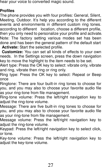 27 hear your voice to converted magic sound. Profiles   The phone provides you with four profiles: General, Silent, Meeting, Outdoor. It’s help you according to the different events and environments in different custom ring tones. according to different    location, choose a different profile, then you only need to personalize your profile and activate. Note: The factory setting various modes set has been done and has been the general pattern of the default start   Activate: Start the selected profile. Customize: You can set all kinds of effects to your own needs. In the Settings screen, press the down navigation key to move the highlight to the item needs to be set. Alert type: Press the OK key to select: vibrate only, vibrate and ring, vibrate then ring or ring only. Ring type: Press the OK key to select: Repeat or Beep once Ringtone: There are four built-in ring tones to choose for you, and you may also to choose your favorite audio file as your ring-tone from file management. Ring-tone volume: Press the left/right navigation key to adjust the ring-tone volume. Message: There are five built-in ring tones to choose for you, and you may also to choose your favorite audio file as your ring-tone from file management. Message volume: Press the left/right navigation key to adjust the ring-tone volume. Keypad: Press the left/right navigation key to select click, or tone.   Key-tone volume: Press the left/right navigation key to adjust the key-tone volume. 