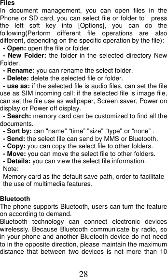 28 Files In document management, you can open files in the Phone or SD card, you can select file or folder to  press the left soft key into [Options], you can do the following(Perform different file operations are also different, depending on the specific operation by the file):   - Open: open the file or folder. - New Folder: the folder in the selected directory New Folder. - Rename: you can rename the select folder. - Delete: delete the selected file or folder.   - use as: if the selected file is audio files, can set the file use as SIM incoming call; if the selected file is image file, can set the file use as wallpaper, Screen saver, Power on display or Power off display.     - Search: memory card can be customized to find all the documents.  - Sort by: can &quot;name&quot; “time” &quot;size&quot; &quot;type&quot; or “none” . - Send: the select file can send by MMS or Bluetooth. - Copy: you can copy the select file to other folders. - Move: you can move the select file to other folders. - Details: you can view the select file information. Note:  Memory card as the default save path, order to facilitate the use of multimedia features. Bluetooth The phone supports Bluetooth, users can turn the feature on according to demand.   Bluetooth technology can connect electronic devices wirelessly. Because Bluetooth communicate by radio, so in your phone and another Bluetooth device do not need to in the opposite direction, please maintain the maximum distance that between two devices is not more than 10 