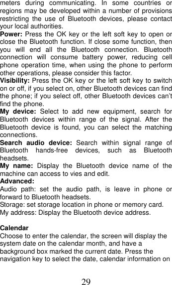 29 meters during communicating. In some countries or regions may be developed within a number of provisions restricting the use of Bluetooth devices, please contact your local authorities.   Power: Press the OK key or the left soft key to open or close the Bluetooth function. If close some function, then you will end all the Bluetooth connection. Bluetooth connection will consume battery power, reducing cell phone operation time, when using the phone to perform other operations, please consider this factor. Visibility: Press the OK key or the left soft key to switch on or off, if you select on, other Bluetooth devices can find the phone; if you select off, other Bluetooth devices can’t find the phone. My device: Select to add new equipment, search for Bluetooth devices within range of the signal. After the Bluetooth device is found, you can select the matching connections. Search audio device: Search within signal range of Bluetooth hands-free devices, such as Bluetooth headsets. My name: Display the Bluetooth device name of the machine can access to vies and edit. Advanced: Audio path: set the audio path, is leave in phone or forward to Bluetooth headsets. Storage: set storage location in phone or memory card. My address: Display the Bluetooth device address. Calendar Choose to enter the calendar, the screen will display the system date on the calendar month, and have a background box marked the current date. Press the navigation key to select the date, calendar information on 