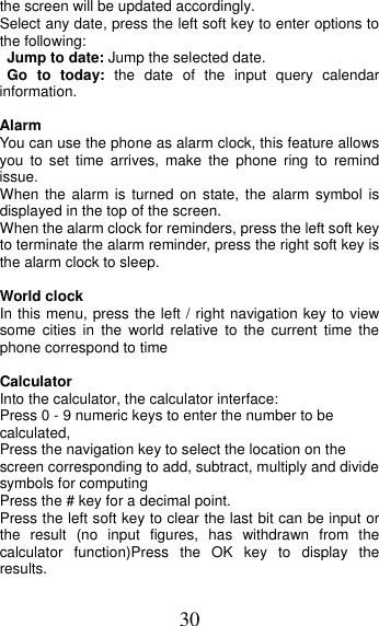 30 the screen will be updated accordingly.   Select any date, press the left soft key to enter options to the following: Jump to date: Jump the selected date. Go to today: the date of the input query calendar information. Alarm You can use the phone as alarm clock, this feature allows you to set time arrives, make the phone ring to remind issue. When the alarm is turned on state, the alarm symbol is displayed in the top of the screen.   When the alarm clock for reminders, press the left soft key to terminate the alarm reminder, press the right soft key is the alarm clock to sleep. World clock In this menu, press the left / right navigation key to view some cities in the world relative to the current time the phone correspond to time Calculator Into the calculator, the calculator interface: Press 0 - 9 numeric keys to enter the number to be calculated, Press the navigation key to select the location on the screen corresponding to add, subtract, multiply and divide symbols for computing Press the # key for a decimal point. Press the left soft key to clear the last bit can be input or the result (no input figures, has withdrawn from the calculator function)Press the OK key to display the results. 