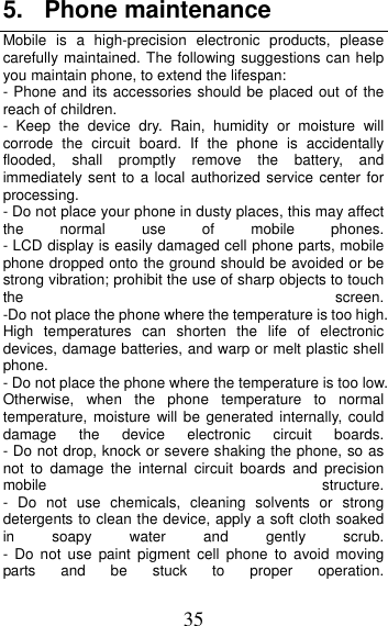 35 5. Phone maintenance Mobile is a high-precision electronic products, please carefully maintained. The following suggestions can help you maintain phone, to extend the lifespan: - Phone and its accessories should be placed out of the reach of children.   - Keep the device dry. Rain, humidity or moisture will corrode the circuit board. If the phone is accidentally flooded, shall promptly remove the battery, and immediately sent to a local authorized service center for processing.   - Do not place your phone in dusty places, this may affect the  normal  use  of  mobile  phones.    - LCD display is easily damaged cell phone parts, mobile phone dropped onto the ground should be avoided or be strong vibration; prohibit the use of sharp objects to touch the  screen.-Do not place the phone where the temperature is too high. High temperatures can shorten the life of electronic devices, damage batteries, and warp or melt plastic shell phone. - Do not place the phone where the temperature is too low. Otherwise, when the phone temperature to normal temperature, moisture will be generated internally, could damage  the  device  electronic  circuit  boards.    - Do not drop, knock or severe shaking the phone, so as not to damage the internal circuit boards and precision mobile  structure. - Do not use chemicals, cleaning solvents or strong detergents to clean the device, apply a soft cloth soaked in  soapy  water  and  gently  scrub.  - Do not use paint pigment cell phone to avoid moving parts and be stuck to proper operation. 