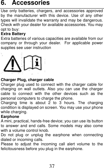 37 6. AccessoriesUse only batteries, chargers, and accessories approved by the manufacturer with this device. Use of any other types will invalidate the warranty and may be dangerous. Check with your dealer for available accessories. You may opt to buy: Extra Battery Extra batteries of various capacities are available from our company or through your dealer. For applicable power supplies see user instruction Charger Plug, charger cable Charger plug used to connect with the charger cable for charging on wall outlets. Also you can use the charger cable to connect with the other devices such as the personal computers to charge the phone.     Charging time is about 2 to 3 hours. The charging condition is displayed on screen. You may use your phone while charging. Earphone A mini, practical, hands-free device; you can use its button to answer and end calls. Some models may also come with a volume control knob.   Do not plug or unplug the earphone when connecting dialed or incoming calls. Please to adjust the incoming call alert volume to the felicitousness before you plug in the earphone. 