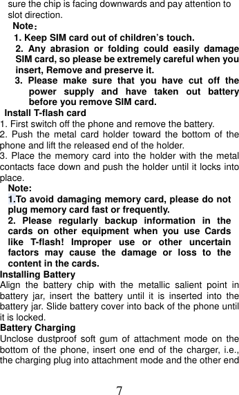 7 sure the chip is facing downwards and pay attention to slot direction. Note：1. Keep SIM card out of children’s touch.2. Any abrasion or folding could easily damageSIM card, so please be extremely careful when you insert, Remove and preserve it. 3. Please make sure that you have cut off thepower supply and have taken out batterybefore you remove SIM card.  Install T-flash card 1. First switch off the phone and remove the battery.2. Push the metal card holder toward the bottom of thephone and lift the released end of the holder. 3. Place the memory card into the holder with the metalcontacts face down and push the holder until it locks into place. Note: 1.To avoid damaging memory card, please do not plug memory card fast or frequently. 2. Please regularly backup information in thecards on other equipment when you use Cards like T-flash! Improper use or other uncertain factors may cause the damage or loss to the content in the cards. Installing Battery Align the battery chip with the metallic salient point in battery jar, insert the battery until it is inserted into the battery jar. Slide battery cover into back of the phone until it is locked. Battery Charging Unclose dustproof soft gum of attachment mode on the bottom of the phone, insert one end of the charger, i.e., the charging plug into attachment mode and the other end 