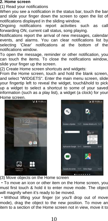  102. Home screen (1) Read your notifications   When you see a notification in the status bar, touch the bar and slide your finger down the screen to open the list of notifications displayed in the sliding window.   Ongoing notifications report activities such as call forwarding ON, current call status, song playing.   Notifications report the arrival of new messages, calendar events, and alarms. You can clear notifications list by selecting ‘Clear’ notifications at the bottom of the notifications window.   To open the message, reminder or other notification, you can touch the items. To close the notifications window, slide your finger up the screen.   (2) Create Home screen shortcuts and widgets:   From the Home screen, touch and hold the blank screen, and select &quot;WIDGETS&quot;. Enter the main menu screen, slide your fingertip left to reveal the widget, touch&amp;hold to pick up a widget to select a shortcut to some of your saved information (such as a play list), a widget (a clock) for your Home screen.          (3) Move objects on the Home screen   ·To move an icon or other item on the Home screen, you must first touch &amp; hold it to enter move mode. The object will magnify when it’s ready to be moved.   ·Without lifting your finger (or you’ll drop out of move mode), drag the object to the new position. To move an item to a section of the Home screen not in view, move it to 