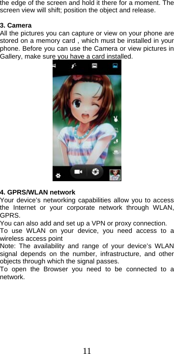  11the edge of the screen and hold it there for a moment. The screen view will shift; position the object and release.  3. Camera All the pictures you can capture or view on your phone are stored on a memory card , which must be installed in your phone. Before you can use the Camera or view pictures in Gallery, make sure you have a card installed.     4. GPRS/WLAN network Your device’s networking capabilities allow you to access the Internet or your corporate network through WLAN, GPRS. You can also add and set up a VPN or proxy connection. To use WLAN on your device, you need access to a wireless access point   Note: The availability and range of your device’s WLAN signal depends on the number, infrastructure, and other objects through which the signal passes.   To open the Browser you need to be connected to a network. 