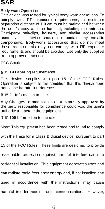  16SAR Body-worn Operation This device was tested for typical body-worn operations. To comply with RF exposure requirements, a minimum separation distance of 1.0 cm must be maintained between the user’s body and the handset, including the antenna. Third-party belt-clips, holsters, and similar accessories used by this device should not contain any metallic components. Body-worn accessories that do not meet these requirements may not comply with RF exposure requirements and should be avoided. Use only the supplied or an approved antenna. FCC Caution. § 15.19 Labelling requirements. This device complies with part 15 of the FCC Rules. Operation is subject to the condition that this device does not cause harmful interference. § 15.21 Information to user. Any Changes or modifications not expressly approved by the party responsible for compliance could void the user&apos;s authority to operate the equipment. § 15.105 Information to the user. Note: This equipment has been tested and found to comply with the limits for a Class B digital device, pursuant to part 15 of the FCC Rules. These limits are designed to provide reasonable protection against harmful interference in a residential installation. This equipment generates uses and can radiate radio frequency energy and, if not installed and used in accordance with the instructions, may cause harmful interference to radio communications. However, 