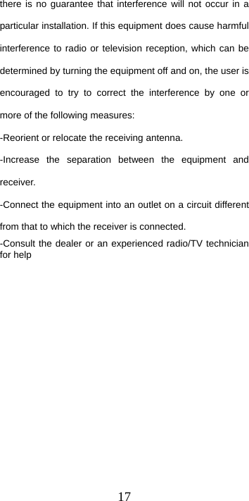  17there is no guarantee that interference will not occur in a particular installation. If this equipment does cause harmful interference to radio or television reception, which can be determined by turning the equipment off and on, the user is encouraged to try to correct the interference by one or more of the following measures: -Reorient or relocate the receiving antenna. -Increase the separation between the equipment and receiver. -Connect the equipment into an outlet on a circuit different from that to which the receiver is connected. -Consult the dealer or an experienced radio/TV technician for help 