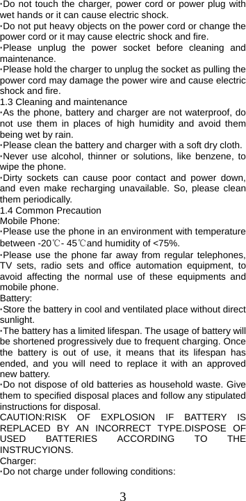  3·Do not touch the charger, power cord or power plug with wet hands or it can cause electric shock. ·Do not put heavy objects on the power cord or change the power cord or it may cause electric shock and fire. ·Please unplug the power socket before cleaning and maintenance. ·Please hold the charger to unplug the socket as pulling the power cord may damage the power wire and cause electric shock and fire. 1.3 Cleaning and maintenance ·As the phone, battery and charger are not waterproof, do not use them in places of high humidity and avoid them being wet by rain. ·Please clean the battery and charger with a soft dry cloth. ·Never use alcohol, thinner or solutions, like benzene, to wipe the phone. ·Dirty sockets can cause poor contact and power down, and even make recharging unavailable. So, please clean them periodically. 1.4 Common Precaution Mobile Phone: ·Please use the phone in an environment with temperature between -20℃- 45℃and humidity of &lt;75%. ·Please use the phone far away from regular telephones, TV sets, radio sets and office automation equipment, to avoid affecting the normal use of these equipments and mobile phone. Battery: ·Store the battery in cool and ventilated place without direct sunlight. ·The battery has a limited lifespan. The usage of battery will be shortened progressively due to frequent charging. Once the battery is out of use, it means that its lifespan has ended, and you will need to replace it with an approved new battery. ·Do not dispose of old batteries as household waste. Give them to specified disposal places and follow any stipulated instructions for disposal. CAUTION:RISK OF EXPLOSION IF BATTERY IS REPLACED BY AN INCORRECT TYPE.DISPOSE OF USED BATTERIES ACCORDING TO THE INSTRUCYIONS. Charger: ·Do not charge under following conditions:   