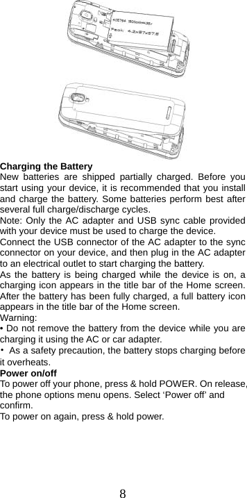  8      Charging the Battery New batteries are shipped partially charged. Before you start using your device, it is recommended that you install and charge the battery. Some batteries perform best after several full charge/discharge cycles.     Note: Only the AC adapter and USB sync cable provided with your device must be used to charge the device.   Connect the USB connector of the AC adapter to the sync connector on your device, and then plug in the AC adapter to an electrical outlet to start charging the battery.     As the battery is being charged while the device is on, a charging icon appears in the title bar of the Home screen. After the battery has been fully charged, a full battery icon appears in the title bar of the Home screen.     Warning:  • Do not remove the battery from the device while you are charging it using the AC or car adapter.   •  As a safety precaution, the battery stops charging before it overheats. Power on/off   To power off your phone, press &amp; hold POWER. On release, the phone options menu opens. Select ‘Power off’ and confirm.  To power on again, press &amp; hold power. 