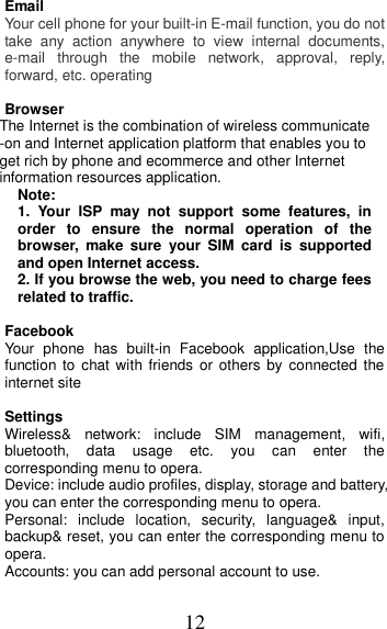 12 Email Your cell phone for your built-in E-mail function, you do not take  any  action  anywhere  to  view  internal  documents, e-mail  through  the  mobile  network,  approval,  reply, forward, etc. operating  Browser The Internet is the combination of wireless communicate -on and Internet application platform that enables you to get rich by phone and ecommerce and other Internet information resources application. Note: 1.  Your  ISP  may  not  support  some  features,  in order  to  ensure  the  normal  operation  of  the browser,  make  sure  your  SIM  card  is  supported and open Internet access. 2. If you browse the web, you need to charge fees related to traffic.  Facebook   Your  phone  has  built-in Facebook  application,Use  the function to chat with friends  or  others  by  connected the internet site  Settings         Wireless&amp;  network:  include  SIM  management,  wifi, bluetooth,  data  usage  etc.  you  can  enter  the corresponding menu to opera. Device: include audio profiles, display, storage and battery, you can enter the corresponding menu to opera. Personal:  include  location,  security,  language&amp;  input, backup&amp; reset, you can enter the corresponding menu to opera. Accounts: you can add personal account to use. 