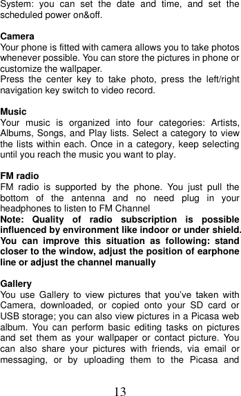 13 System:  you  can  set  the  date  and  time,  and  set  the scheduled power on&amp;off.                                      Camera Your phone is fitted with camera allows you to take photos whenever possible. You can store the pictures in phone or customize the wallpaper. Press  the  center  key  to  take  photo,  press  the  left/right navigation key switch to video record.    Music Your  music  is  organized  into  four  categories:  Artists, Albums, Songs, and Play lists. Select a category to view the lists within each. Once in a category, keep selecting until you reach the music you want to play.  FM radio FM  radio  is  supported  by  the  phone.  You  just  pull  the bottom  of  the  antenna  and  no  need  plug  in  your headphones to listen to FM Channel   Note:  Quality  of  radio  subscription  is  possible influenced by environment like indoor or under shield. You  can  improve  this  situation  as  following:  stand closer to the window, adjust the position of earphone line or adjust the channel manually  Gallery   You  use Gallery  to  view  pictures  that  you’ve  taken  with Camera,  downloaded,  or  copied  onto  your  SD  card  or USB storage; you can also view pictures in a Picasa web album.  You  can  perform  basic  editing  tasks  on  pictures and  set  them  as  your  wallpaper or  contact  picture.  You can  also  share  your  pictures  with  friends,  via  email  or messaging,  or  by  uploading  them  to  the  Picasa  and 