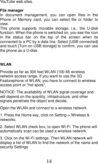 14 YouTube web sites.  File manager In  document  management,  you  can  open  files  in  the   Phone  or  Memory  card,  you  can  select  file  or  folder  to view.   This  phone  supports  movable  storage,  i.e.,  the  U-disk function. When the phone is switched on, you see the icon in  the  status  bar  on  the  top  of  the  screen  when  its connected to a PC by a data line. Select [USB connected] and touch [Turn on USB storage] to confirm, you can use the phone as a U-disk.  WLAN   Provide as far as 300 feet WLAN (100 M) wireless network access range. If you want to use the 3G Featurephone of WLAN, you have to connect to wireless access point or &quot;hot spots&quot;.   NOTICE: The availability of WLAN signal coverage and will depend on the quantity, infrastructure, and other signals penetrate the object and decide.   Open the WLAN and connect to a wireless network   1. Press the Home key, click on Setting-&gt; Wireless &amp; networks.   2. Select WLAN check box, to open Wi-Fi. The phone will automatically scan can be used a wireless network.   3. Click on the Wi-Fi settings. Then WLAN network will display a list of WLAN to find the network of the name and security Settings. 