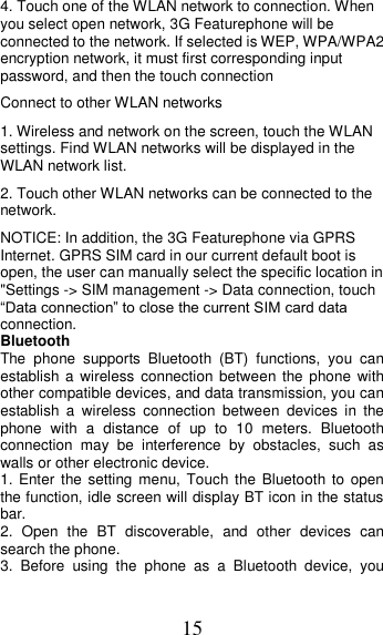 15 4. Touch one of the WLAN network to connection. When you select open network, 3G Featurephone will be connected to the network. If selected is WEP, WPA/WPA2 encryption network, it must first corresponding input password, and then the touch connection   Connect to other WLAN networks   1. Wireless and network on the screen, touch the WLAN settings. Find WLAN networks will be displayed in the WLAN network list.   2. Touch other WLAN networks can be connected to the network.   NOTICE: In addition, the 3G Featurephone via GPRS Internet. GPRS SIM card in our current default boot is open, the user can manually select the specific location in &quot;Settings -&gt; SIM management -&gt; Data connection, touch “Data connection” to close the current SIM card data connection. Bluetooth The  phone  supports  Bluetooth  (BT)  functions,  you  can establish a  wireless  connection between the  phone  with other compatible devices, and data transmission, you can establish  a  wireless  connection  between  devices  in  the phone  with  a  distance  of  up  to  10  meters.  Bluetooth connection  may  be  interference  by  obstacles,  such  as walls or other electronic device. 1. Enter  the setting  menu, Touch the Bluetooth to  open the function, idle screen will display BT icon in the status bar. 2.  Open  the  BT  discoverable,  and  other  devices  can search the phone. 3.  Before  using  the  phone  as  a  Bluetooth  device,  you 