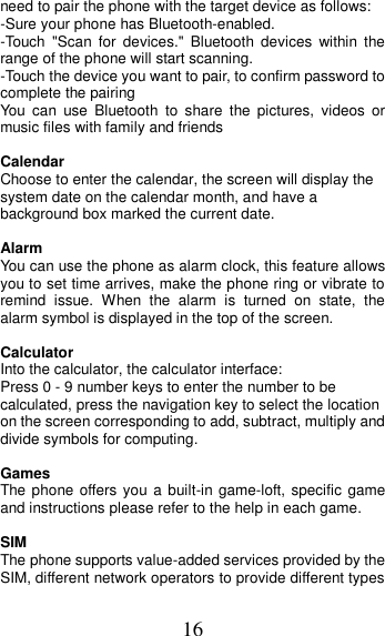 16 need to pair the phone with the target device as follows: -Sure your phone has Bluetooth-enabled. -Touch  &quot;Scan  for  devices.&quot;  Bluetooth  devices  within  the range of the phone will start scanning. -Touch the device you want to pair, to confirm password to complete the pairing You  can  use  Bluetooth  to  share  the  pictures,  videos  or music files with family and friends  Calendar Choose to enter the calendar, the screen will display the system date on the calendar month, and have a background box marked the current date.    Alarm You can use the phone as alarm clock, this feature allows you to set time arrives, make the phone ring or vibrate to remind  issue.  When  the  alarm  is  turned  on  state,  the alarm symbol is displayed in the top of the screen.    Calculator Into the calculator, the calculator interface: Press 0 - 9 number keys to enter the number to be calculated, press the navigation key to select the location on the screen corresponding to add, subtract, multiply and divide symbols for computing.  Games The phone offers you a built-in game-loft, specific game and instructions please refer to the help in each game.  SIM   The phone supports value-added services provided by the SIM, different network operators to provide different types 