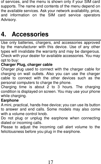 17 of services, and the menu is shown only if your SIM card supports. The name and contents of the menu depend on the available services. Ask your network availability, price, and  information  on  the  SIM  card  service  operators Advisory.  4.  Accessories Use only batteries,  chargers,  and accessories  approved by  the  manufacturer  with  this  device.  Use  of  any  other types will invalidate the warranty and may be dangerous. Check with your dealer for available accessories. You may opt to buy: Charger Plug, charger cable Charger plug used to connect with the charger cable for charging  on  wall  outlets.  Also  you  can  use  the  charger cable  to  connect  with  the  other  devices  such  as  the personal computers to charge the phone.     Charging  time  is  about  2  to  3  hours.  The  charging condition is displayed on screen. You may use your phone while charging. Earphone A mini, practical, hands-free device; you can use its button to  answer  and  end  calls.  Some  models  may  also  come with a volume control knob.   Do  not  plug  or  unplug  the  earphone  when  connecting dialed or incoming calls. Please  to  adjust  the  incoming  call  alert  volume  to  the felicitousness before you plug in the earphone.     