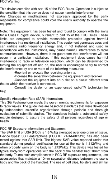 18 FCC Warning  This device complies with part 15 of the FCC Rules. Operation is subject to the condition that this device does not cause harmful interference. Any  Changes  or  modifications  not  expressly  approved  by  the  party responsible for  compliance could void the user&apos;s authority to operate the equipment.    Note: This equipment has been tested and found to comply with the limits for a Class B digital device, pursuant to part 15 of the FCC Rules. These limits  are  designed  to  provide  reasonable  protection  against  harmful interference in a residential installation. This equipment generates uses and can  radiate  radio  frequency  energy  and,  if  not  installed  and  used  in accordance with the instructions, may cause harmful interference to radio communications. However, there is no guarantee that interference will not occur  in  a  particular  installation.  If  this  equipment  does  cause  harmful interference to radio  or television reception, which can  be determined by turning the equipment off and on, the user is encouraged to try to correct the interference by one or more of the following measures:   -Reorient or relocate the receiving antenna.   -Increase the separation between the equipment and receiver.   -Connect the equipment into an outlet on a circuit different from that to which the receiver is connected.     -Consult  the  dealer  or  an  experienced  radio/TV  technician  for help.    Specific Absorption Rate (SAR) information:   This 3G Featurephone meets the government&apos;s requirements for exposure to radio waves. The guidelines are based on standards that were developed by  independent  scientific  organizations  through  periodic  and  thorough evaluation of scientific studies. The standards include a substantial safety margin designed to assure the safety  of all persons regardless of age or health.    FCC RF Exposure Information and Statement   The SAR limit of USA (FCC) is 1.6 W/kg averaged over one gram of tissue. Device types:  3G  Featurephone (FCC ID:  2ADA4XB52U) has also been tested against this SAR limit. The highest SAR value reported under this standard  during product certification for use at the ear is 1.312W/kg  and when properly worn on the body is 1.242W/kg. This device was tested for typical body-worn operations with the back of the handset kept 10mm from the body. To maintain compliance with FCC RF exposure requirements, use accessories that maintain a 10mm separation distance between the user&apos;s body and the back of the handset. The use of belt clips, holsters and similar 