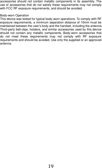19 accessories should not contain metallic components in  its  assembly.  The use of accessories that do not satisfy these requirements may not comply with FCC RF exposure requirements, and should be avoided.    Body-worn Operation   This device was tested for typical body-worn operations. To comply with RF exposure requirements, a minimum separation distance of 10mm must be maintained between the user’s body and the handset, including the antenna. Third-party belt-clips, holsters, and similar accessories used by this device should not  contain any metallic  components.  Body-worn accessories that do  not  meet  these  requirements  may  not  comply  with  RF  exposure requirements and should be avoided. Use only the supplied or an approved antenna.       