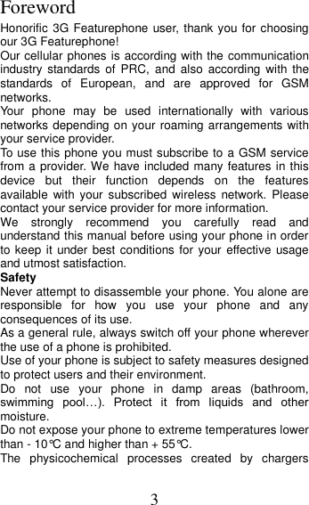 3 Foreword Honorific 3G Featurephone user, thank you for choosing our 3G Featurephone! Our cellular phones is according with the communication industry  standards  of  PRC,  and  also  according  with the standards  of  European,  and  are  approved  for  GSM networks. Your  phone  may  be  used  internationally  with  various networks depending on your roaming arrangements with your service provider. To use this phone you must subscribe to a GSM service from a provider. We have included many features in this device  but  their  function  depends  on  the  features available  with your  subscribed  wireless  network.  Please contact your service provider for more information. We  strongly  recommend  you  carefully  read  and understand this manual before using your phone in order to keep it under best  conditions for your effective  usage and utmost satisfaction. Safety Never attempt to disassemble your phone. You alone are responsible  for  how  you  use  your  phone  and  any consequences of its use. As a general rule, always switch off your phone wherever the use of a phone is prohibited. Use of your phone is subject to safety measures designed to protect users and their environment. Do  not  use  your  phone  in  damp  areas  (bathroom, swimming  pool…).  Protect  it  from  liquids  and  other moisture. Do not expose your phone to extreme temperatures lower than - 10°C and higher than + 55°C. The  physicochemical  processes  created  by  chargers 