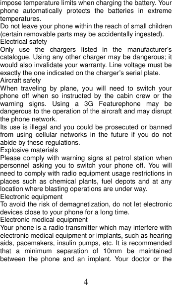 4 impose temperature limits when charging the battery. Your phone  automatically  protects  the  batteries  in  extreme temperatures. Do not leave your phone within the reach of small children (certain removable parts may be accidentally ingested). Electrical safety Only  use  the  chargers  listed  in  the  manufacturer’s catalogue. Using any other charger may be dangerous; it would also invalidate your warranty. Line voltage must be exactly the one indicated on the charger’s serial plate. Aircraft safety When  traveling  by  plane,  you  will  need  to  switch  your phone  off  when  so  instructed  by  the  cabin  crew  or  the warning  signs.  Using  a  3G  Featurephone  may  be dangerous to the operation of the aircraft and may disrupt the phone network. Its use is illegal and you could be prosecuted or banned from  using  cellular  networks  in  the  future  if  you  do  not abide by these regulations. Explosive materials Please comply with warning signs at petrol station when personnel  asking you to  switch  your  phone off.  You  will need to comply with radio equipment usage restrictions in places  such  as  chemical  plants,  fuel  depots and at  any location where blasting operations are under way. Electronic equipment To avoid the risk of demagnetization, do not let electronic devices close to your phone for a long time. Electronic medical equipment Your phone is a radio transmitter which may interfere with electronic medical equipment or implants, such as hearing aids, pacemakers, insulin pumps, etc. It is recommended that  a  minimum  separation  of  10mm  be  maintained between  the  phone  and  an  implant.  Your  doctor  or  the 