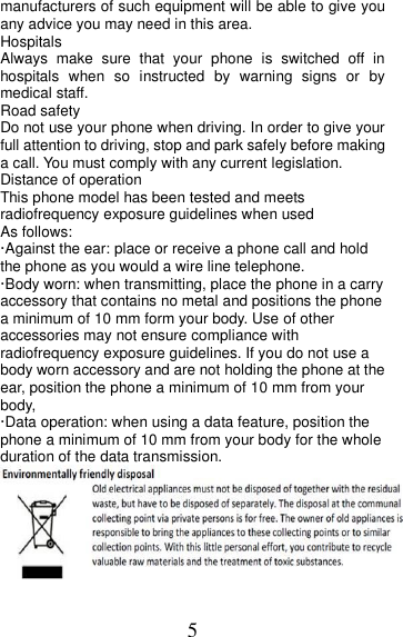 5 manufacturers of such equipment will be able to give you any advice you may need in this area.   Hospitals Always  make  sure  that  your  phone  is  switched  off  in hospitals  when so  instructed  by  warning  signs  or  by medical staff.   Road safety Do not use your phone when driving. In order to give your full attention to driving, stop and park safely before making a call. You must comply with any current legislation. Distance of operation This phone model has been tested and meets radiofrequency exposure guidelines when used   As follows: ·Against the ear: place or receive a phone call and hold the phone as you would a wire line telephone. ·Body worn: when transmitting, place the phone in a carry accessory that contains no metal and positions the phone a minimum of 10 mm form your body. Use of other accessories may not ensure compliance with radiofrequency exposure guidelines. If you do not use a body worn accessory and are not holding the phone at the ear, position the phone a minimum of 10 mm from your body, ·Data operation: when using a data feature, position the phone a minimum of 10 mm from your body for the whole duration of the data transmission.  