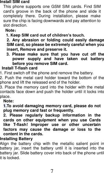 7 Install SIM card   This phone supports one GSM  SIM cards. Find SIM card’s  groove  in  the  back  of  the  phone  and  slide  it completely  there.  During  installation,  please  make sure the chip is facing downwards and pay attention to slot direction. Note： 1. Keep SIM card out of children’s touch. 2.  Any  abrasion  or  folding  could  easily  damage SIM card, so please be extremely careful when you insert, Remove and preserve it. 3.  Please  make  sure  that  you  have  cut  off  the power  supply  and  have  taken  out  battery before you remove SIM card.   Install T-flash card 1. First switch off the phone and remove the battery. 2. Push the metal  card  holder  toward  the bottom  of  the phone and lift the released end of the holder. 3. Place the memory card into the holder with the metal contacts face down and push the holder until it locks into place. Note: 1.To avoid damaging memory card, please do not plug memory card fast or frequently. 2.  Please  regularly  backup  information  in  the cards  on  other  equipment  when  you  use  Cards like  T-flash!  Improper  use  or  other  uncertain factors  may  cause  the  damage  or  loss  to  the content in the cards. Installing Battery Align  the  battery  chip  with  the  metallic  salient  point  in battery  jar,  insert  the  battery  until  it  is  inserted  into  the battery jar. Slide battery cover into back of the phone until it is locked. 